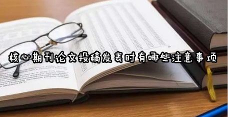 核心期刊论文投稿发表时有哪些注意事项